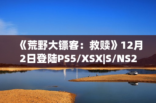《荒野大镖客：救赎》12月2日登陆PS5/XSX|S/NS2/iOS/安卓平台