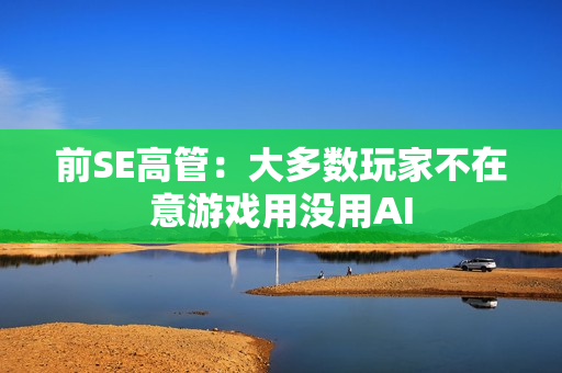 前SE高管：大多数玩家不在意游戏用没用AI