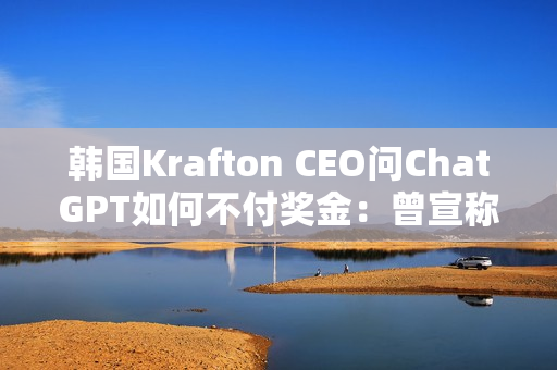 韩国Krafton CEO问ChatGPT如何不付奖金：曾宣称转型AI优先公司