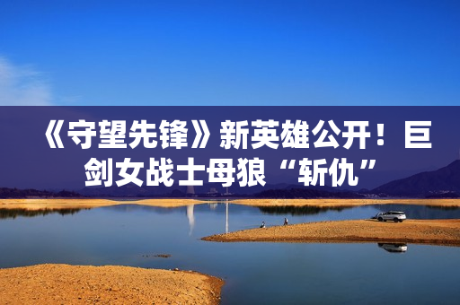 《守望先锋》新英雄公开！巨剑女战士母狼“斩仇”