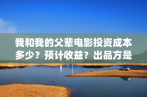 我和我的父辈电影投资成本多少？预计收益？出品方是谁？(我和我的父辈电影导演是谁)