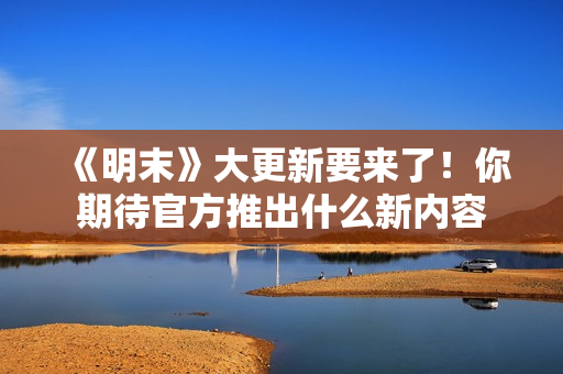 《明末》大更新要来了!你期待官方推出什么新内容 《明末》大更新要来了!你期待官方推出什么新内容