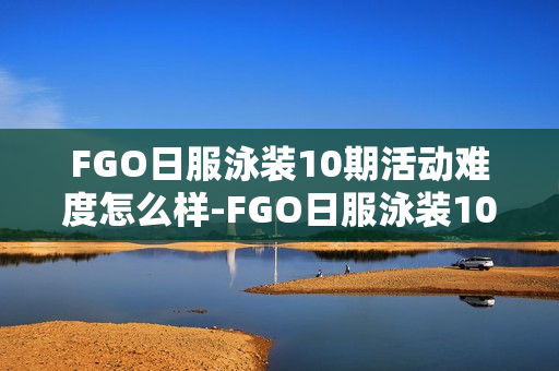 FGO日服泳装10期活动难度怎么样-FGO日服泳装10期活动评价