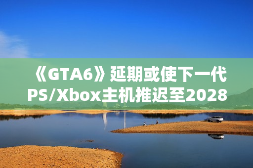 《GTA6》延期或使下一代PS/Xbox主机推迟至2028年