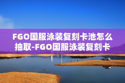 FGO国服泳装复刻卡池怎么抽取-FGO国服泳装复刻卡池抽取抽取推荐