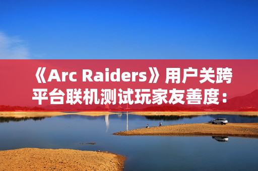 《Arc Raiders》用户关跨平台联机测试玩家友善度:PS5平台上更偏好背刺 PC平台上更和善 《Arc Raiders》用户关跨平台联机测试玩家友善度:PS5平台上更偏好背刺 PC平台上更和善