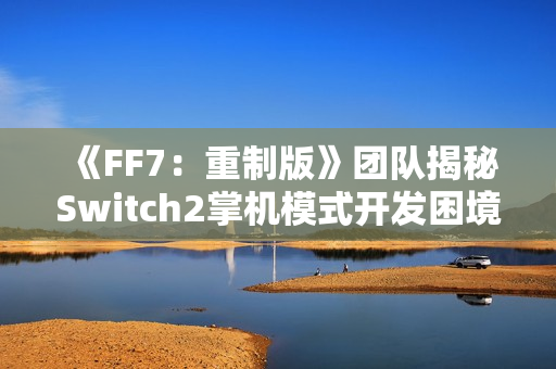 《FF7：重制版》团队揭秘Switch2掌机模式开发困境