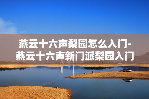 燕云十六声梨园怎么入门-燕云十六声新门派梨园入门攻略