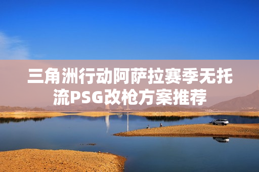 三角洲行动阿萨拉赛季无托流PSG改枪方案推荐 三角洲行动阿萨拉赛季无托流PSG改枪方案推荐