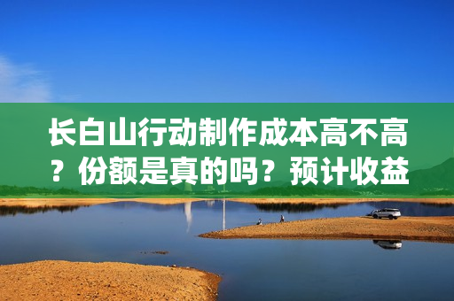 长白山行动制作成本高不高？份额是真的吗？预计收益是多少的呢？(长白山行动开机)