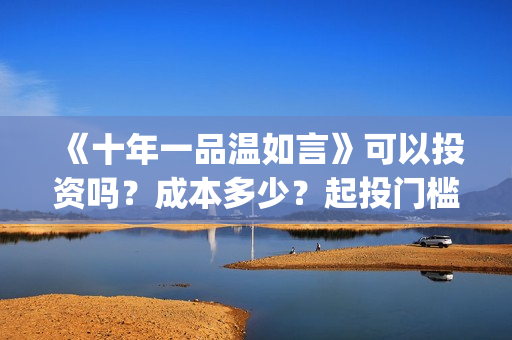 《十年一品温如言》可以投资吗？成本多少？起投门槛多少？(十年一品温如言电视剧)