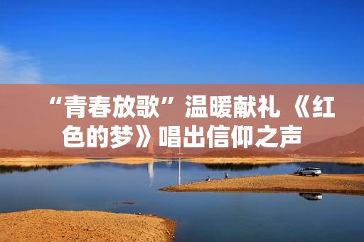 “青春放歌”温暖献礼 《红色的梦》唱出信仰之声 “青春放歌”温暖献礼 《红色的梦》唱出信仰之声