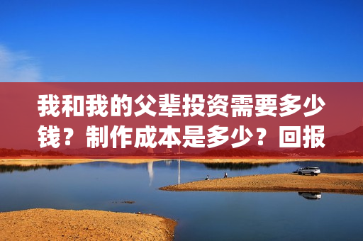 我和我的父辈投资需要多少钱？制作成本是多少？回报高吗？(我和我的父辈讲啥)