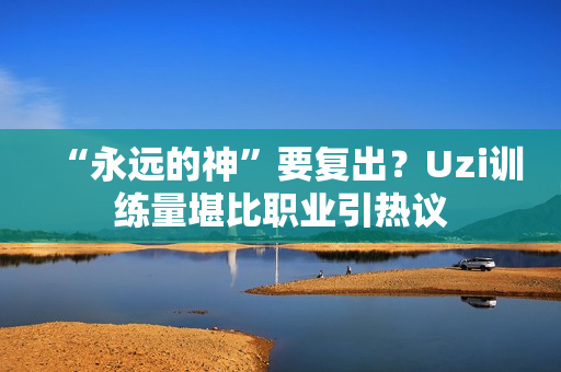 “永远的神”要复出？Uzi训练量堪比职业引热议