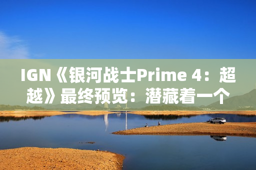 IGN《银河战士Prime 4：超越》最终预览：潜藏着一个致命缺陷