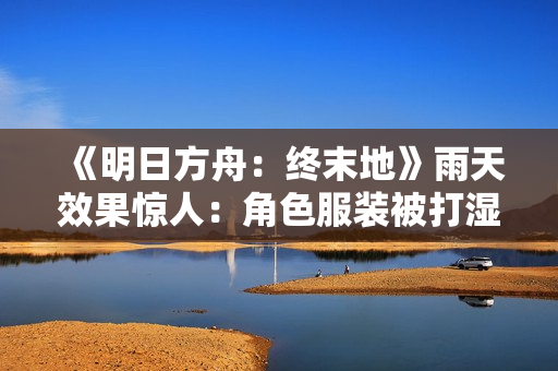 《明日方舟：终末地》雨天效果惊人：角色服装被打湿