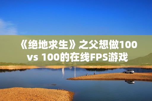 《绝地求生》之父想做100 vs 100的在线FPS游戏