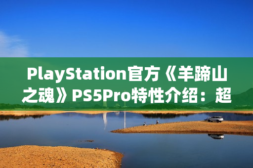 PlayStation官方《羊蹄山之魂》PS5Pro特性介绍：超清绝景 流畅体验！