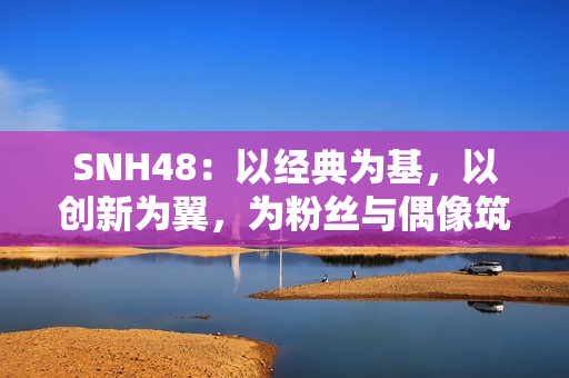 SNH48:以经典为基,以创新为翼,为粉丝与偶像筑造多元舞台 SNH48:以经典为基,以创新为翼,为粉丝与偶像筑造多元舞台