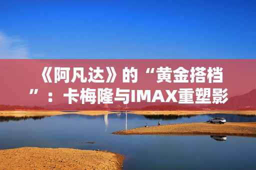  《阿凡达》的“黄金搭档”：卡梅隆与IMAX重塑影院体验的十六年 