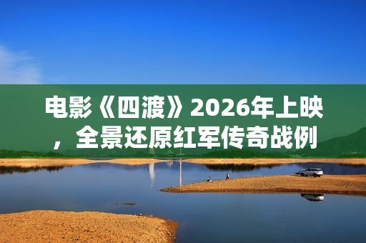 电影《四渡》2026年上映,全景还原红军传奇战例 电影《四渡》2026年上映,全景还原红军传奇战例