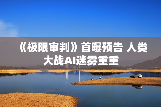 《极限审判》首曝预告 人类大战AI迷雾重重