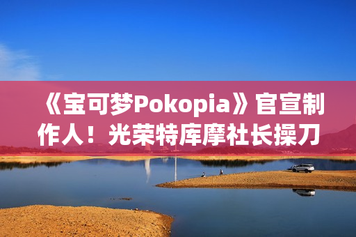 《宝可梦Pokopia》官宣制作人！光荣特库摩社长操刀