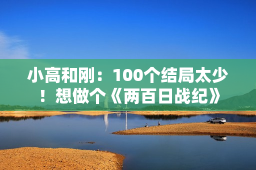 小高和刚：100个结局太少！想做个《两百日战纪》