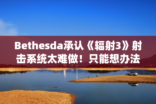 Bethesda承认《辐射3》射击系统太难做！只能想办法取巧解决