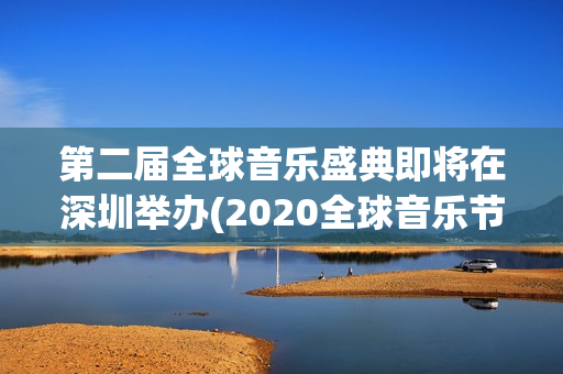 第二届全球音乐盛典即将在深圳举办(2020全球音乐节)