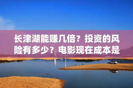 长津湖能赚几倍？投资的风险有多少？电影现在成本是多少？(长津湖能赚几倍的钱)