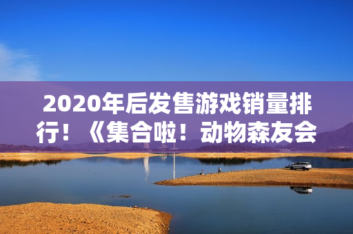 2020年后发售游戏销量排行！《集合啦！动物森友会》第1《黑神话：悟空》第7