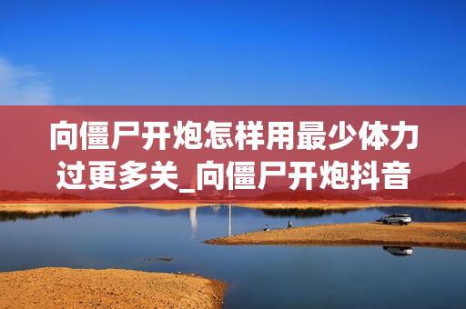 向僵尸开炮怎样用最少体力过更多关_向僵尸开炮抖音游戏体力节省闯关技巧【精要】