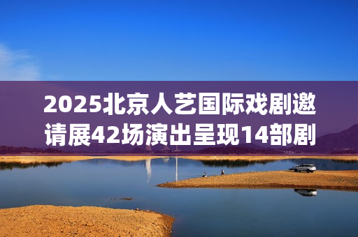 2025北京人艺国际戏剧邀请展42场演出呈现14部剧目(北京人艺 官网)