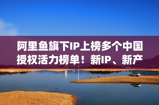 阿里鱼旗下IP上榜多个中国授权活力榜单!新IP、新产品、新服务亮相2025CLE中国授权展(阿里鱼ip交易平台) 阿里鱼旗下IP上榜多个中国授权活力榜单!新IP、新产品、新服务亮相2025CLE中国授权展(阿里鱼ip交易平台)