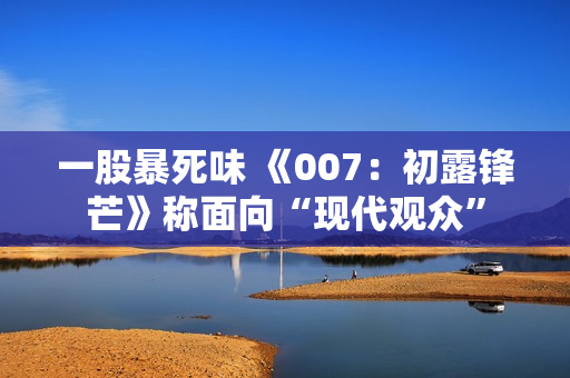 一股暴死味 《007：初露锋芒》称面向“现代观众”