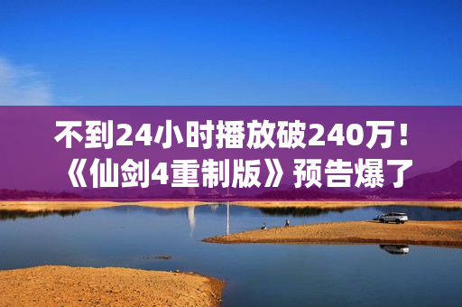 不到24小时播放破240万！《仙剑4重制版》预告爆了