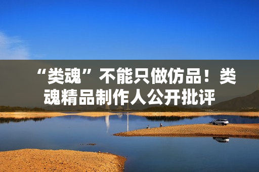 “类魂”不能只做仿品!类魂精品制作人公开批评 “类魂”不能只做仿品!类魂精品制作人公开批评