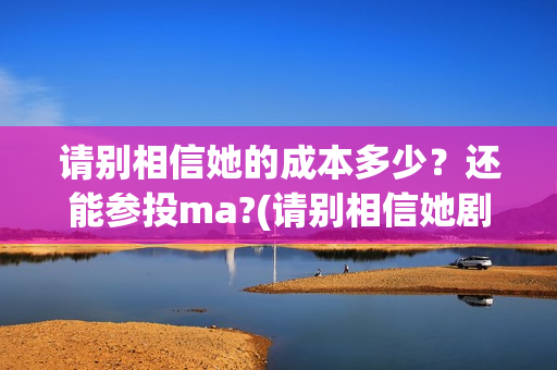 请别相信她的成本多少？还能参投ma?(请别相信她剧组主演)