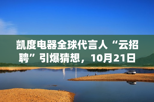 凯度电器全球代言人“云招聘”引爆猜想,10月21日谜底揭晓(凯度电器全球代工厂) 凯度电器全球代言人“云招聘”引爆猜想,10月21日谜底揭晓(凯度电器全球代工厂)