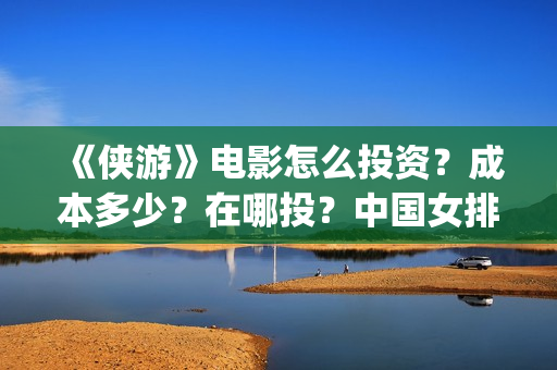 《侠游》电影怎么投资？成本多少？在哪投？中国女排(侠游什么时候开拍)