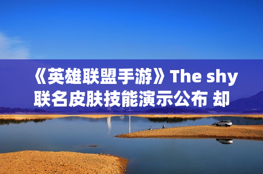 《英雄联盟手游》The shy联名皮肤技能演示公布 却引玩家吐槽