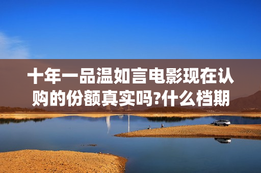 十年一品温如言电影现在认购的份额真实吗?什么档期上映?真实可靠(十年一品温如言讲的什么故事)