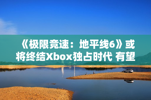 《极限竞速:地平线6》或将终结Xbox独占时代 有望成为系列最佳 《极限竞速:地平线6》或将终结Xbox独占时代 有望成为系列最佳