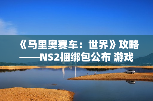 《马里奥赛车：世界》攻略——NS2捆绑包公布 游戏半价搭配