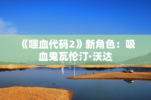 《噬血代码2》新角色:吸血鬼瓦伦汀·沃达 《噬血代码2》新角色:吸血鬼瓦伦汀·沃达