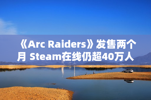 《Arc Raiders》发售两个月 Steam在线仍超40万人