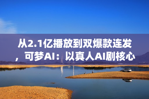 从2.1亿播放到双爆款连发,可梦AI:以真人AI剧核心能力,为专业影视团队打造创作新引擎(2.5亿次播放是什么意思) 从2.1亿播放到双爆款连发,可梦AI:以真人AI剧核心能力,为专业影视团队打造创作新引擎(2.5亿次播放是什么意思)