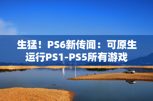 生猛！PS6新传闻：可原生运行PS1-PS5所有游戏