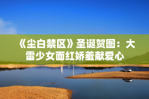 《尘白禁区》圣诞贺图:大雷少女面红娇羞献爱心 《尘白禁区》圣诞贺图:大雷少女面红娇羞献爱心